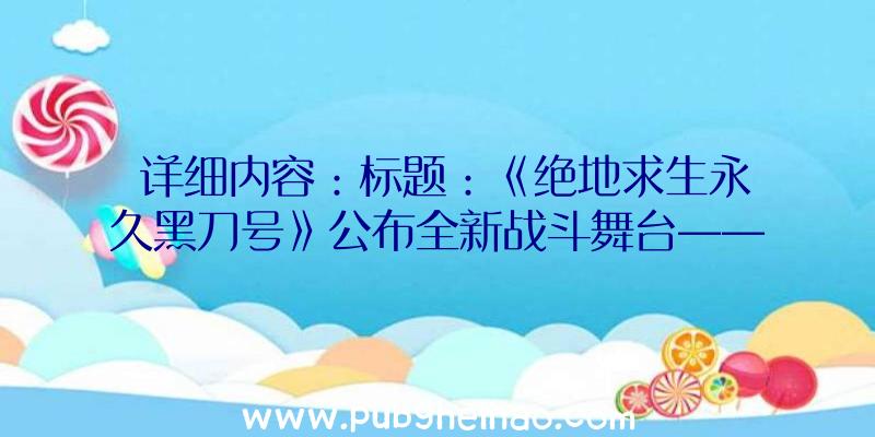 详细内容：标题：《绝地求生永久黑刀号》公布全新战斗舞台——荒野中的巨型金属垃圾处理船